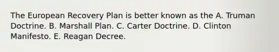 <a href='https://www.questionai.com/knowledge/ky9y1VRXN8-the-eu' class='anchor-knowledge'>the eu</a>ropean Recovery Plan is better known as the A. <a href='https://www.questionai.com/knowledge/k1JVuTnWDr-truman-doctrine' class='anchor-knowledge'>truman doctrine</a>. B. <a href='https://www.questionai.com/knowledge/kaprMLvQxF-marshall-plan' class='anchor-knowledge'>marshall plan</a>. C. Carter Doctrine. D. Clinton Manifesto. E. Reagan Decree.