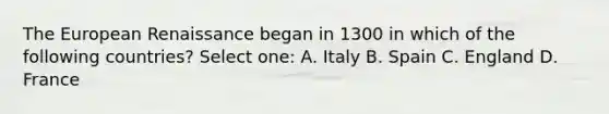 The European Renaissance began in 1300 in which of the following countries? Select one: A. Italy B. Spain C. England D. France