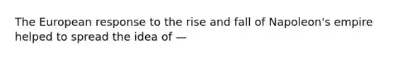 The European response to the rise and fall of Napoleon's empire helped to spread the idea of —