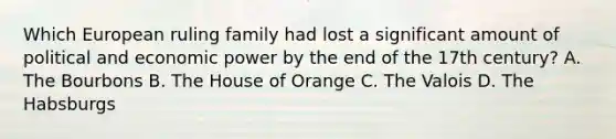 Which European ruling family had lost a significant amount of political and economic power by the end of the 17th century? A. The Bourbons B. The House of Orange C. The Valois D. The Habsburgs