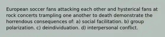 European soccer fans attacking each other and hysterical fans at rock concerts trampling one another to death demonstrate the horrendous consequences of: a) social facilitation. b) group polarization. c) deindividuation. d) interpersonal conflict.