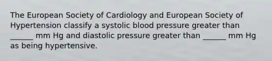 The European Society of Cardiology and European Society of Hypertension classify a systolic blood pressure greater than ______ mm Hg and diastolic pressure greater than ______ mm Hg as being hypertensive.