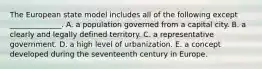 The European state model includes all of the following except ______________. A. a population governed from a capital city. B. a clearly and legally defined territory. C. a representative government. D. a high level of urbanization. E. a concept developed during the seventeenth century in Europe.