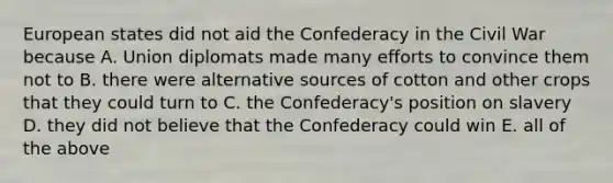 European states did not aid the Confederacy in the Civil War because A. Union diplomats made many efforts to convince them not to B. there were alternative sources of cotton and other crops that they could turn to C. the Confederacy's position on slavery D. they did not believe that the Confederacy could win E. all of the above