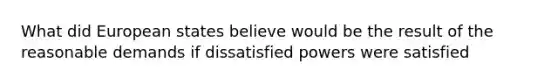 What did European states believe would be the result of the reasonable demands if dissatisfied powers were satisfied