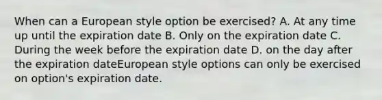 When can a European style option be exercised? A. At any time up until the expiration date B. Only on the expiration date C. During the week before the expiration date D. on the day after the expiration dateEuropean style options can only be exercised on option's expiration date.