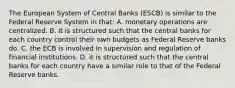 The European System of Central Banks​ (ESCB) is similar to the Federal Reserve System in​ that: A. monetary operations are centralized. B. it is structured such that the central banks for each country control their own budgets as Federal Reserve banks do. C. the ECB is involved in supervision and regulation of financial institutions. D. it is structured such that the central banks for each country have a similar role to that of the Federal Reserve banks.