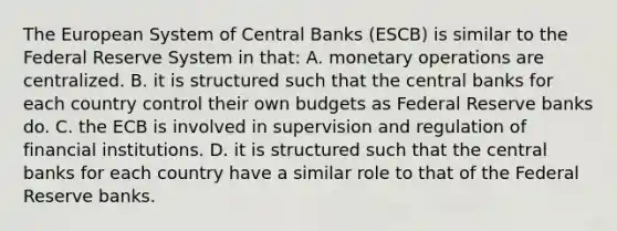 The European System of Central Banks​ (ESCB) is similar to the Federal Reserve System in​ that: A. monetary operations are centralized. B. it is structured such that the central banks for each country control their own budgets as Federal Reserve banks do. C. the ECB is involved in supervision and regulation of financial institutions. D. it is structured such that the central banks for each country have a similar role to that of the Federal Reserve banks.