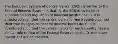 The European System of Central Banks​ (ESCB) is similar to the Federal Reserve System in​ that: A. the ECB is involved in supervision and regulation of financial institutions. B. it is structured such that the central banks for each country control their own budgets as Federal Reserve banks do. C. it is structured such that the central banks for each country have a similar role to that of the Federal Reserve banks. D. monetary operations are centralized.