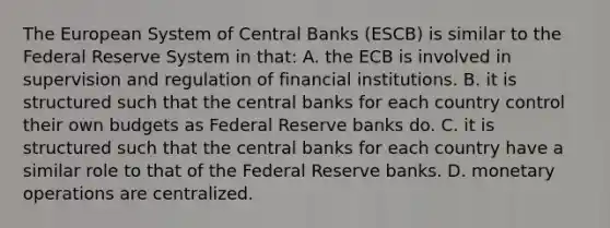 The European System of Central Banks​ (ESCB) is similar to the Federal Reserve System in​ that: A. the ECB is involved in supervision and regulation of financial institutions. B. it is structured such that the central banks for each country control their own budgets as Federal Reserve banks do. C. it is structured such that the central banks for each country have a similar role to that of the Federal Reserve banks. D. monetary operations are centralized.