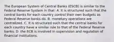 The European System of Central Banks​ (ESCB) is similar to the Federal Reserve System in​ that: A. it is structured such that the central banks for each country control their own budgets as Federal Reserve banks do. B. monetary operations are centralized. C. It is structured such that the central banks for each country have a similar role to that of the Federal Reserve banks. D. the ECB is involved in supervision and regulation of financial institutions.