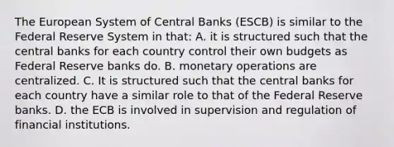 The European System of Central Banks​ (ESCB) is similar to the Federal Reserve System in​ that: A. it is structured such that the central banks for each country control their own budgets as Federal Reserve banks do. B. monetary operations are centralized. C. It is structured such that the central banks for each country have a similar role to that of the Federal Reserve banks. D. the ECB is involved in supervision and regulation of financial institutions.