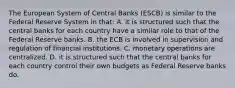 The European System of Central Banks​ (ESCB) is similar to the Federal Reserve System in​ that: A. it is structured such that the central banks for each country have a similar role to that of the Federal Reserve banks. B. the ECB is involved in supervision and regulation of financial institutions. C. monetary operations are centralized. D. it is structured such that the central banks for each country control their own budgets as Federal Reserve banks do.