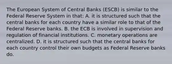 The European System of Central Banks​ (ESCB) is similar to the Federal Reserve System in​ that: A. it is structured such that the central banks for each country have a similar role to that of the Federal Reserve banks. B. the ECB is involved in supervision and regulation of financial institutions. C. monetary operations are centralized. D. it is structured such that the central banks for each country control their own budgets as Federal Reserve banks do.