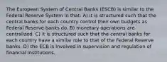 The European System of Central Banks​ (ESCB) is similar to the Federal Reserve System in​ that: A) it is structured such that the central banks for each country control their own budgets as Federal Reserve banks do. B) monetary operations are centralized. C) it is structured such that the central banks for each country have a similar role to that of the Federal Reserve banks. D) the ECB is involved in supervision and regulation of financial institutions.