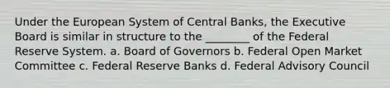 Under the European System of Central Banks, the Executive Board is similar in structure to the ________ of the Federal Reserve System. a. Board of Governors b. Federal Open Market Committee c. Federal Reserve Banks d. Federal Advisory Council