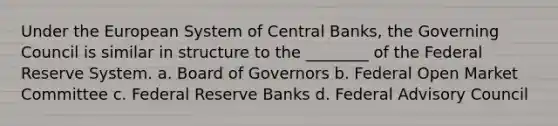 Under the European System of Central Banks, the Governing Council is similar in structure to the ________ of the Federal Reserve System. a. Board of Governors b. Federal Open Market Committee c. Federal Reserve Banks d. Federal Advisory Council