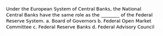 Under the European System of Central Banks, the National Central Banks have the same role as the ________ of the Federal Reserve System. a. Board of Governors b. Federal Open Market Committee c. Federal Reserve Banks d. Federal Advisory Council