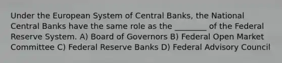 Under the European System of Central Banks, the National Central Banks have the same role as the ________ of the Federal Reserve System. A) Board of Governors B) Federal Open Market Committee C) Federal Reserve Banks D) Federal Advisory Council