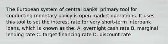 The European system of central​ banks' primary tool for conducting <a href='https://www.questionai.com/knowledge/kEE0G7Llsx-monetary-policy' class='anchor-knowledge'>monetary policy</a> is open market operations. It uses this tool to set the interest rate for very​ short-term interbank​ loans, which is known as​ the: A. overnight cash rate B. marginal lending rate C. target financing rate D. discount rate