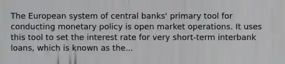 The European system of central​ banks' primary tool for conducting monetary policy is open market operations. It uses this tool to set the interest rate for very​ short-term interbank​ loans, which is known as​ the...