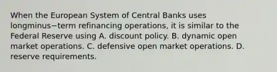 When the European System of Central Banks uses longminus−term refinancing​ operations, it is similar to the Federal Reserve using A. discount policy. B. dynamic open market operations. C. defensive open market operations. D. reserve requirements.