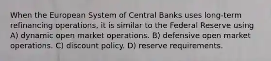 When the European System of Central Banks uses long-term refinancing operations, it is similar to the Federal Reserve using A) dynamic open market operations. B) defensive open market operations. C) discount policy. D) reserve requirements.