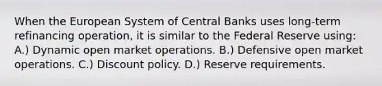 When the European System of Central Banks uses long-term refinancing operation, it is similar to the Federal Reserve using: A.) Dynamic open market operations. B.) Defensive open market operations. C.) Discount policy. D.) Reserve requirements.