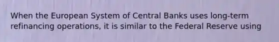 When the European System of Central Banks uses long-term refinancing operations, it is similar to the Federal Reserve using