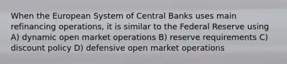 When the European System of Central Banks uses main refinancing operations, it is similar to the Federal Reserve using A) dynamic open market operations B) reserve requirements C) discount policy D) defensive open market operations