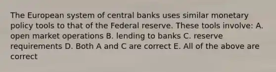 The European system of central banks uses similar monetary policy tools to that of the Federal reserve. These tools​ involve: A. open market operations B. lending to banks C. reserve requirements D. Both A and C are correct E. All of the above are correct