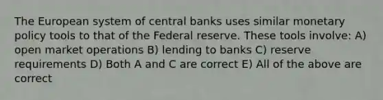 The European system of central banks uses similar monetary policy tools to that of the Federal reserve. These tools​ involve: A) open market operations B) lending to banks C) reserve requirements D) Both A and C are correct E) All of the above are correct