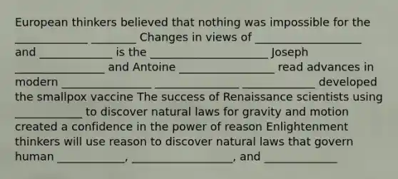 European thinkers believed that nothing was impossible for the _____________ ________ Changes in views of ___________________ and _____________ is the _____________________ Joseph ________________ and Antoine _________________ read advances in modern ________________ _______________ _____________ developed the smallpox vaccine The success of Renaissance scientists using ____________ to discover natural laws for gravity and motion created a confidence in the power of reason Enlightenment thinkers will use reason to discover natural laws that govern human ____________, __________________, and _____________