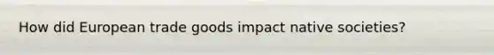 How did European trade goods impact native societies?