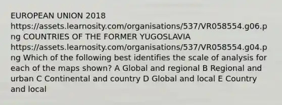 EUROPEAN UNION 2018 https://assets.learnosity.com/organisations/537/VR058554.g06.png COUNTRIES OF THE FORMER YUGOSLAVIA https://assets.learnosity.com/organisations/537/VR058554.g04.png Which of the following best identifies the scale of analysis for each of the maps shown? A Global and regional B Regional and urban C Continental and country D Global and local E Country and local