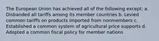 The European Union has achieved all of the following except: a. Disbanded all tariffs among its member countries b. Levied common tariffs on products imported from nonmembers c. Established a common system of agricultural price supports d. Adopted a common fiscal policy for member nations