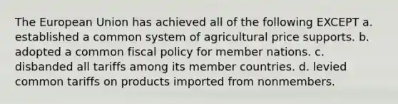 The European Union has achieved all of the following EXCEPT a. established a common system of agricultural price supports. b. adopted a common fiscal policy for member nations. c. disbanded all tariffs among its member countries. d. levied common tariffs on products imported from nonmembers.