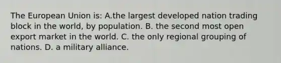 The European Union is: A.the largest developed nation trading block in the world, by population. B. the second most open export market in the world. C. the only regional grouping of nations. D. a military alliance.