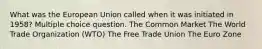 What was the European Union called when it was initiated in 1958? Multiple choice question. The Common Market The World Trade Organization (WTO) The Free Trade Union The Euro Zone