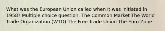 What was the European Union called when it was initiated in 1958? Multiple choice question. The Common Market The World Trade Organization (WTO) The Free Trade Union The Euro Zone