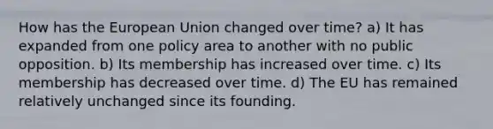 How has the European Union changed over time? a) It has expanded from one policy area to another with no public opposition. b) Its membership has increased over time. c) Its membership has decreased over time. d) The EU has remained relatively unchanged since its founding.