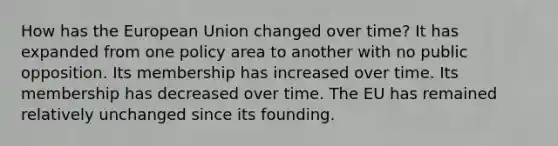 How has the European Union changed over time? It has expanded from one policy area to another with no public opposition. Its membership has increased over time. Its membership has decreased over time. The EU has remained relatively unchanged since its founding.