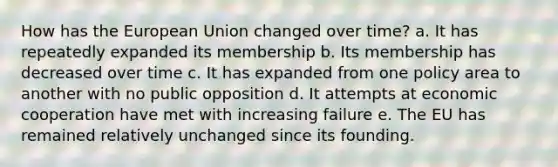 How has the European Union changed over time? a. It has repeatedly expanded its membership b. Its membership has decreased over time c. It has expanded from one policy area to another with no public opposition d. It attempts at economic cooperation have met with increasing failure e. The EU has remained relatively unchanged since its founding.