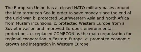 The European Union has a. closed NATO military bases around the Mediterranean Sea in order to save money since the end of the Cold War. b. protected Southwestern Asia and North Africa from Muslim incursions. c. protected Western Europe from a Soviet invasion and improved Europe's environmental protections. d. replaced COMECON as the main organization for regional cooperation in Eastern Europe. e. promoted economic growth and integration in Western Europe.