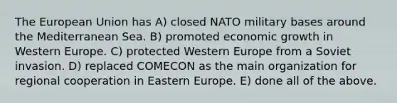 The European Union has A) closed NATO military bases around the Mediterranean Sea. B) promoted economic growth in Western Europe. C) protected Western Europe from a Soviet invasion. D) replaced COMECON as the main organization for regional cooperation in Eastern Europe. E) done all of the above.