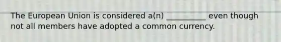 The European Union is considered a(n) __________ even though not all members have adopted a common currency.