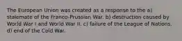 The European Union was created as a response to the a) stalemate of the Franco-Prussian War. b) destruction caused by World War I and World War II. c) failure of the League of Nations. d) end of the Cold War.