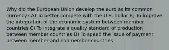 Why did the European Union develop the euro as its common currency? A) To better compete with the U.S. dollar B) To improve the integration of the economic system between member countries C) To integrate a quality standard of production between member countries D) To speed the issue of payment between member and nonmember countries