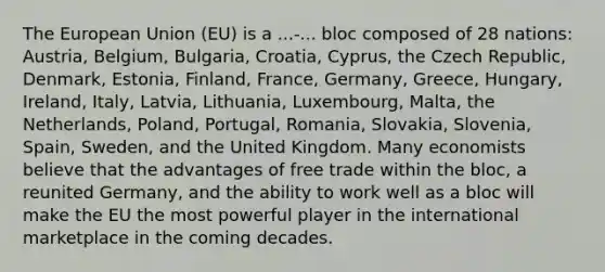 The European Union (EU) is a ...-... bloc composed of 28 nations: Austria, Belgium, Bulgaria, Croatia, Cyprus, the Czech Republic, Denmark, Estonia, Finland, France, Germany, Greece, Hungary, Ireland, Italy, Latvia, Lithuania, Luxembourg, Malta, the Netherlands, Poland, Portugal, Romania, Slovakia, Slovenia, Spain, Sweden, and the United Kingdom. Many economists believe that the advantages of free trade within the bloc, a reunited Germany, and the ability to work well as a bloc will make the EU the most powerful player in the international marketplace in the coming decades.