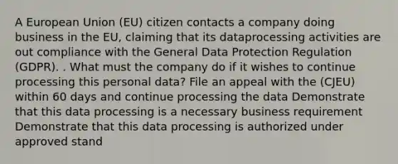 A European Union (EU) citizen contacts a company doing business in the EU, claiming that its dataprocessing activities are out compliance with the General Data Protection Regulation (GDPR). . What must the company do if it wishes to continue processing this personal data? File an appeal with the (CJEU) within 60 days and continue processing the data Demonstrate that this data processing is a necessary business requirement Demonstrate that this data processing is authorized under approved stand